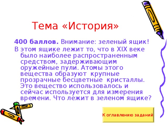 Тема «История» 400 баллов. Внимание: зеленый ящик! В этом ящике лежит то, что в XIX веке было наиболее распространенным средством, задерживающим оружейные пули. Атомы этого вещества образуют крупные прозрачные бесцветные кристаллы. Это вещество использовалось и сейчас используется для измерения времени. Что лежит в зеленом ящике? К оглавлению заданий  