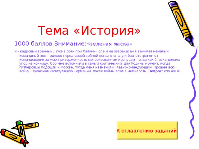 Тема «История» 1000 баллов.Внимание:« зеленая маска» Я - кадровый военный . Уже в боях при Халкин-Голе и на озереХасан я занимал немалый командный пост, однако перед самой войной попал в опалу и был отстранен от командования за мою приверженность моторизованным корпусам, тогда как Ставка делала упор на конницу. Обо мне вспомнили в самый критический для Родины момент, когда гитлеровцы подошли к Москве, тогда меня назначили Главнокомандующим. Прошел всю войну. Принимал капитуляцию Германии, после войны впал в немилость. Вопрос: кто же я? К оглавлению заданий  