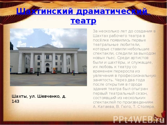 Шахтинский драматический театр За несколько лет до создания в Шахтах рабочего театра в посёлке появились первые театральные любители, которые ставили небольшие спектакли, следили за выходом новых пьес. Среди артистов были и шахтёры, и служащие, их любовь к театру со временем переросла из увлечения в профессиональную занятость. Через два года после открытия в городе здания театра был отыгран первый театральный сезон, состоявший из нескольких спектаклей по произведениям А. Катаева, В. Гюго, Т. Столяра. Шахты, ул. Шевченко, д. 143 