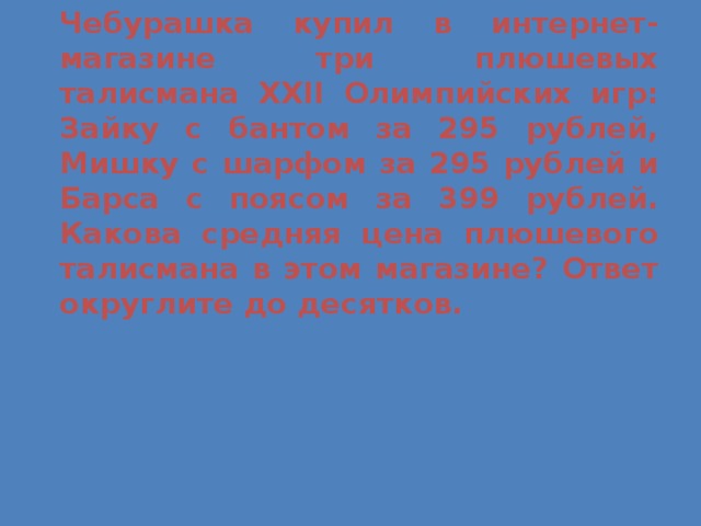 Чебурашка купил в интернет-магазине три плюшевых талисмана XXII Олимпийских игр: Зайку с бантом за 295 рублей, Мишку с шарфом за 295 рублей и Барса с поясом за 399 рублей. Какова средняя цена плюшевого талисмана в этом магазине? Ответ округлите до десятков.  