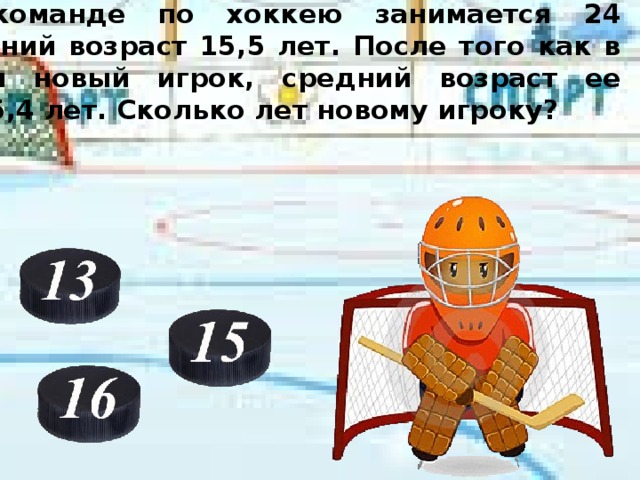 В молодежной команде по хоккею занимается 24 человека. Их средний возраст 15,5 лет. После того как в секцию записался новый игрок, средний возраст ее участников стал 15,4 лет. Сколько лет новому игроку? 15,4*25=385 15,5*24=372 385-372=13 