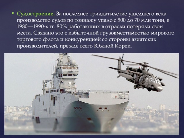 Судостроение. За последнее тридцатилетие ушедшего века производство судов по тоннажу упало с 500 до 70 млн тонн, в 1980—1990-х гг. 80% работающих в отрасли потеряли свои места. Связано это с избыточной грузовместимостью мирового торгового флота и конкуренцией со стороны азиатских производителей, прежде всего Южной Кореи. 