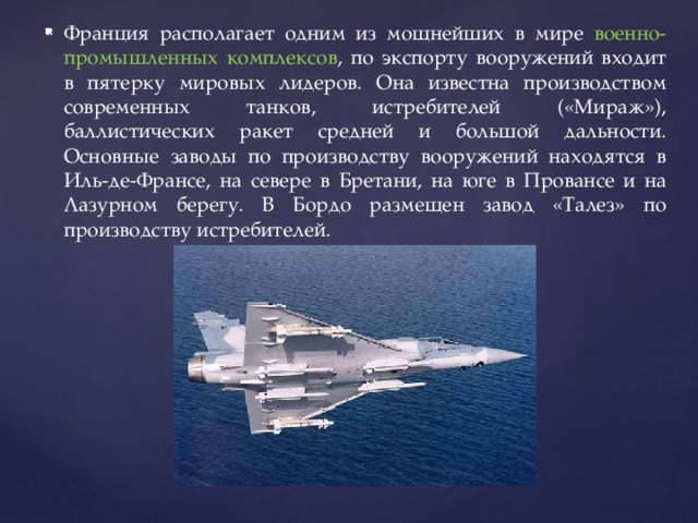 Франция располагает одним из мощнейших в мире военно-промышленных комплексов , по экспорту вооружений входит в пятерку мировых лидеров. Она известна производством современных танков, истребителей («Мираж»), баллистических ракет средней и большой дальности. Основные заводы по производству вооружений находятся в Иль-де-Франсе, на севере в Бретани, на юге в Провансе и на Лазурном берегу. В Бордо размещен завод «Талез» по производству истребителей. 