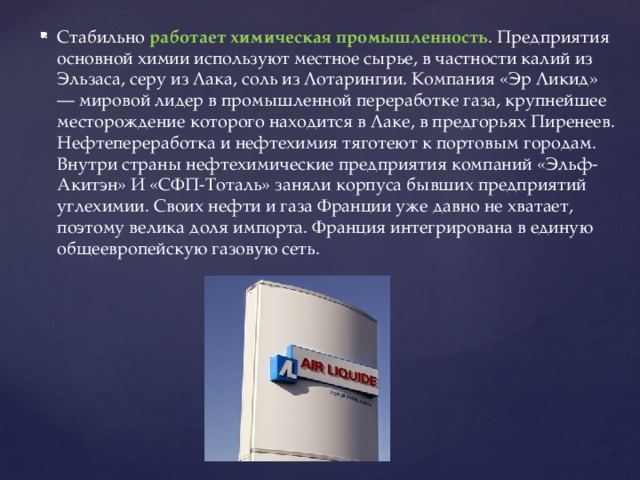 Стабильно работает химическая промышленность . Предприятия основной химии используют местное сырье, в частности калий из Эльзаса, серу из Лака, соль из Лотарингии. Компания «Эр Ликид» — мировой лидер в промышленной переработке газа, крупнейшее месторождение которого находится в Лаке, в предгорьях Пиренеев. Нефтепереработка и нефтехимия тяготеют к портовым городам. Внутри страны нефтехимические предприятия компаний «Эльф-Акитэн» И «СФП-Тоталь» заняли корпуса бывших предприятий углехимии. Своих нефти и газа Франции уже давно не хватает, поэтому велика доля импорта. Франция интегрирована в единую общеевропейскую газовую сеть. 