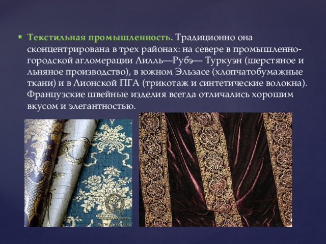 Текстильная промышленность. Традиционно она сконцентрирована в трех районах: на севере в промышленно-городской агломерации Лилль—Рубэ— Туркуэн (шерстяное и льняное производство), в южном Эльзасе (хлопчатобумажные ткани) и в Лионской ПГА (трикотаж и синтетические волокна). Французские швейные изделия всегда отличались хорошим вкусом и элегантностью. 