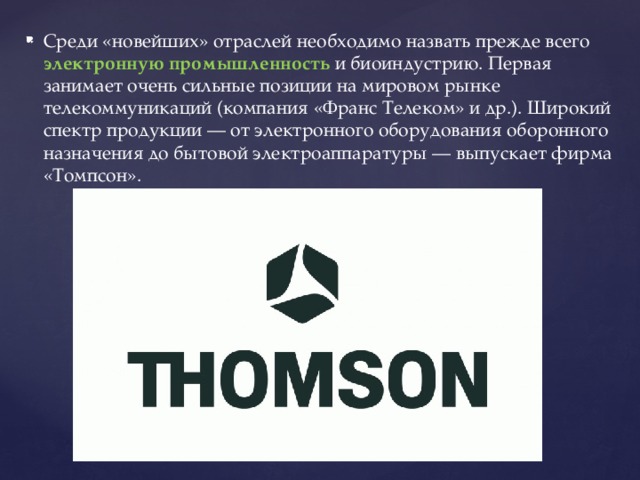 Среди «новейших» отраслей необходимо назвать прежде всего электронную промышленность и биоиндустрию. Первая занимает очень сильные позиции на мировом рынке телекоммуникаций (компания «Франс Телеком» и др.). Широкий спектр продукции — от электронного оборудования оборонного назначения до бытовой электроаппаратуры — выпускает фирма «Томпсон». 