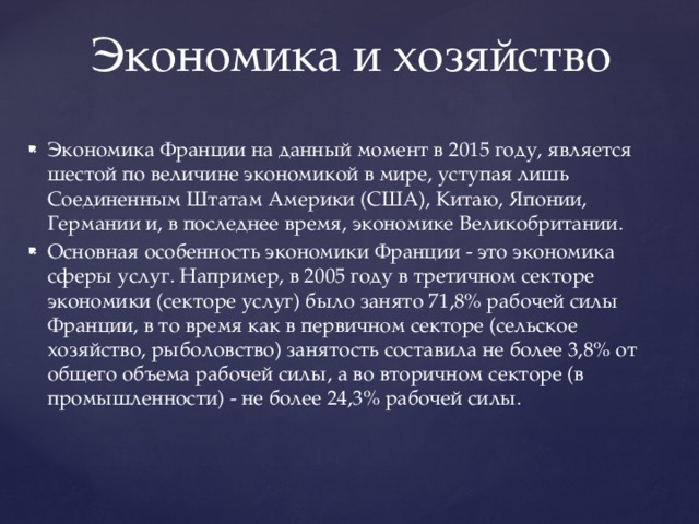 Экономика и хозяйство Экономика Франции на данный момент в 2015 году, является шестой по величине экономикой в мире, уступая лишь Соединенным Штатам Америки (США), Китаю, Японии, Германии и, в последнее время, экономике Великобритании. Основная особенность экономики Франции - это экономика сферы услуг. Например, в 2005 году в третичном секторе экономики (секторе услуг) было занято 71,8% рабочей силы Франции, в то время как в первичном секторе (сельское хозяйство, рыболовство) занятость составила не более 3,8% от общего объема рабочей силы, а во вторичном секторе (в промышленности) - не более 24,3% рабочей силы. 