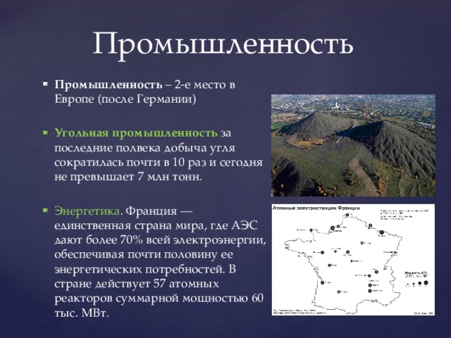 Промышленность Промышленность – 2-е место в Европе (после Германии) Угольная промышленность за последние полвека добыча угля сократилась почти в 10 раз и сегодня не превышает 7 млн тонн. Энергетика . Франция — единственная страна мира, где АЭС дают более 70% всей электроэнергии, обеспечивая почти половину ее энергетических потребностей. В стране действует 57 атомных реакторов суммарной мощностью 60 тыс. МВт. 