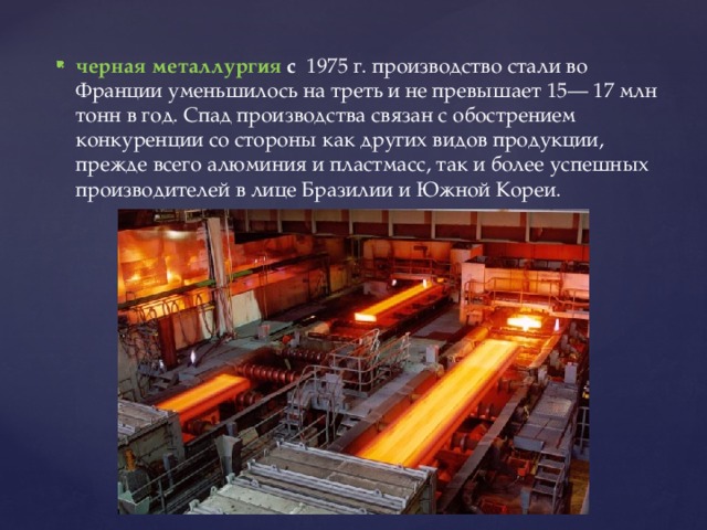 черная металлургия с 1975 г. производство стали во Франции уменьшилось на треть и не превышает 15— 17 млн тонн в год. Спад производства связан с обострением конкуренции со стороны как других видов продукции, прежде всего алюминия и пластмасс, так и более успешных производителей в лице Бразилии и Южной Кореи. 