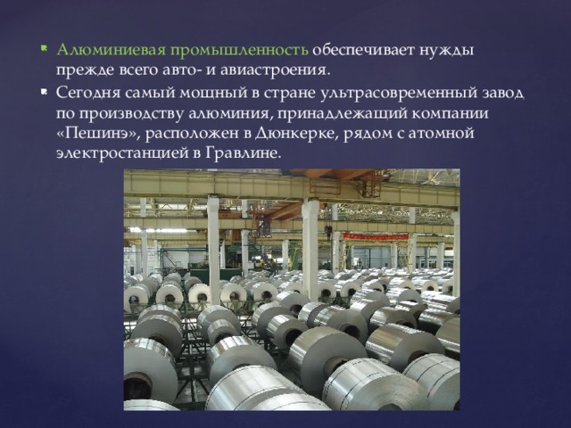 Алюминиевая промышленность обеспечивает нужды прежде всего авто- и авиастроения. Сегодня самый мощный в стране ультрасовременный завод по производству алюминия, принадлежащий компании «Пешинэ», расположен в Дюнкерке, рядом с атомной электростанцией в Гравлине. 
