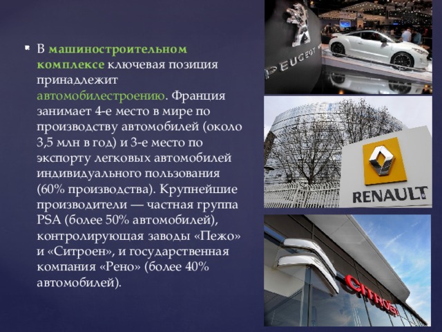 В машиностроительном комплексе ключевая позиция принадлежит автомобилестроению . Франция занимает 4-е место в мире по производству автомобилей (около 3,5 млн в год) и 3-е место по экспорту легковых автомобилей индивидуального пользования (60% производства). Крупнейшие производители — частная группа PSA (более 50% автомобилей), контролирующая заводы «Пежо» и «Ситроен», и государственная компания «Рено» (более 40% автомобилей). 
