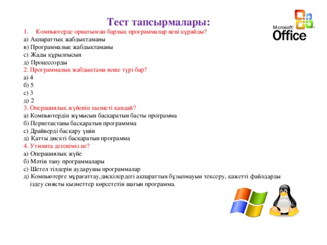 Тест тапсырмалары: Компьютерде орнатылған барлық программалар нені құрайды? а) Ақпараттық жабдықтаманы в) Программалық жабдықтаманы с) Жады құрылғысын д) Процессорды 2. Программалық жабдықтама неше түрі бар? а) 4 б) 5 с) 3 д) 2 3. Операциялық жүйенің қызметі қандай? а) Компьютердің жұмысын басқаратын басты программа б) Пернетақтаны басқаратын программма с) Драйверді басқару үшін д) Қатты дискті басқаратын программа 4. Утилита дегеніміз не? а) Операциялық жүйе б) Мәтін тану программалары с) Шетел тілдерін аударушы программалар д) Компьютерге мұрағаттау,дискілердегі ақпараттың бұзылмауын тексеру, қажетті файлдарды  іздеу сияқты қызметтер көрсететін шағын программа. 