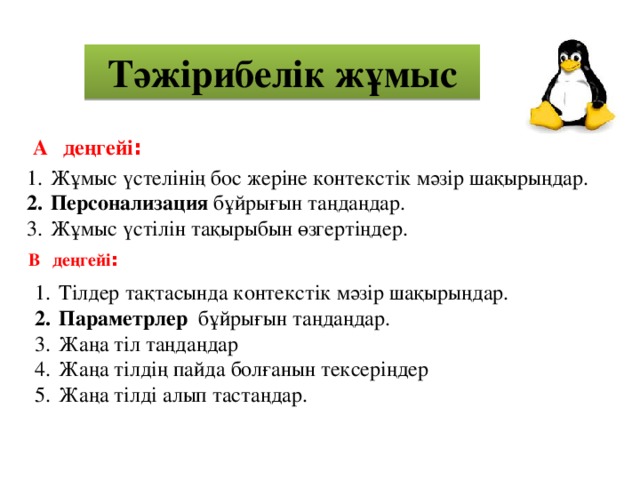 Тәжірибелік жұмыс А  деңгейі : Жұмыс үстелінің бос жеріне контекстік мәзір шақырыңдар. Персонализация бұйрығын таңдаңдар. Жұмыс үстілін тақырыбын өзгертіңдер. В  деңгейі : Тілдер тақтасында контекстік мәзір шақырыңдар. Параметрлер бұйрығын таңдаңдар. Жаңа тіл таңдаңдар Жаңа тілдің пайда болғанын тексеріңдер Жаңа тілді алып тастаңдар. 