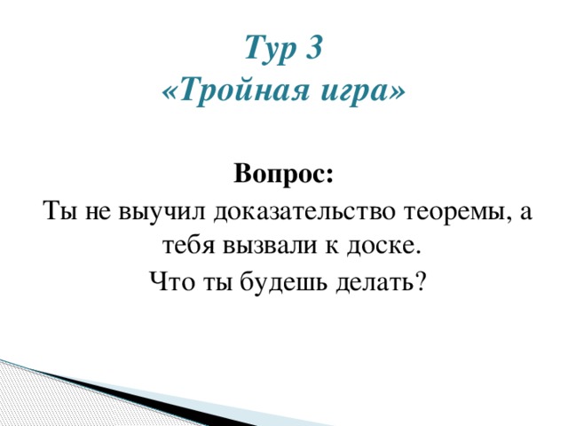 Тур 3  «Тройная игра»   Вопрос:  Ты не выучил доказательство теоремы, а тебя вызвали к доске. Что ты будешь делать? 