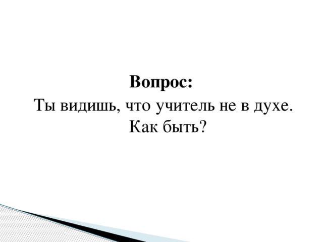 Вопрос: Ты видишь, что учитель не в духе. Как быть? 