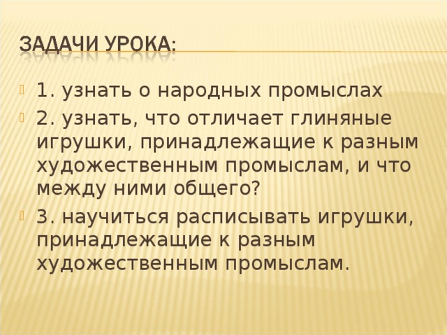 1. узнать о народных промыслах 2. узнать, что отличает глиняные игрушки, принадлежащие к разным художественным промыслам, и что между ними общего? 3. научиться расписывать игрушки, принадлежащие к разным художественным промыслам.  