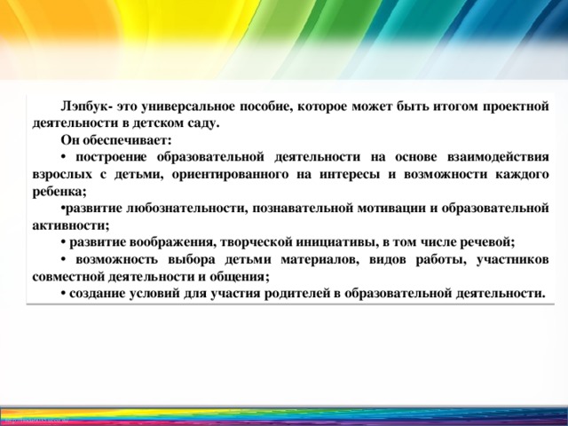 Лэпбук- это универсальное пособие, которое может быть итогом проектной деятельности в детском саду. Он обеспечивает: • построение образовательной деятельности на основе взаимодействия взрослых с детьми, ориентированного на интересы и возможности каждого ребенка; • развитие любознательности, познавательной мотивации и образовательной активности; • развитие воображения, творческой инициативы, в том числе речевой; • возможность выбора детьми материалов, видов работы, участников совместной деятельности и общения; • создание условий для участия родителей в образовательной деятельности. 