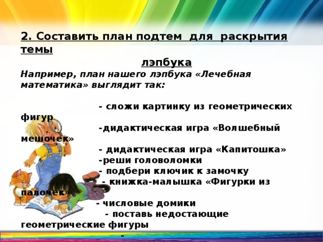 2. Составить план подтем для раскрытия темы лэпбука Например, план нашего лэпбука «Лечебная математика» выглядит так:   - сложи картинку из геометрических фигур  -дидактическая игра «Волшебный мешочек»  - дидактическая игра «Капитошка»  -реши головоломки  - подбери ключик к замочку  - книжка-малышка «Фигурки из палочек»  - числовые домики  - поставь недостающие геометрические фигуры  - 