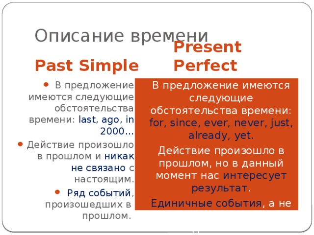 Описание времени Past Simple Present Perfect В предложение имеются следующие обстоятельства времени: last, ago, in 2000… Действие произошло в прошлом и никак не связано с настоящим. Ряд событий , произошедших в прошлом. В предложение имеются следующие обстоятельства времени: for, since, ever, never, just, already, yet. Действие произошло в прошлом, но в данный момент нас интересует результат . Единичные события , а не последовательные действия. 