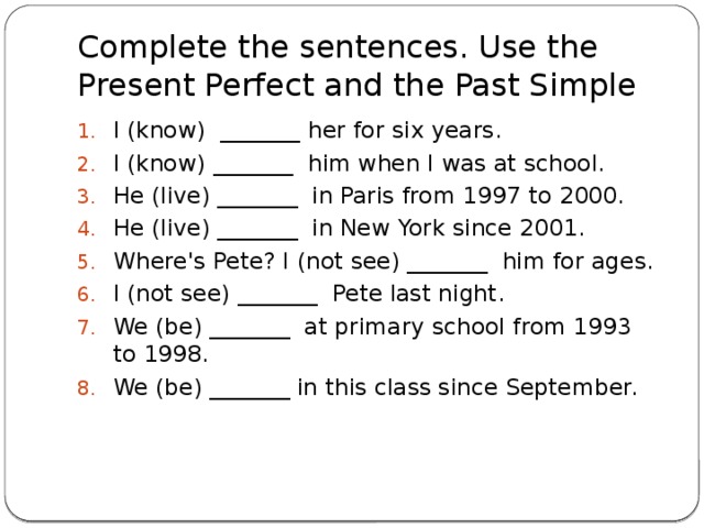 Complete the sentences. Use the Present Perfect and the Past Simple I (know)  _______ her for six years. I (know) _______  him when I was at school. He (live) _______  in Paris from 1997 to 2000. He (live) _______  in New York since 2001. Where's Pete? I (not see) _______  him for ages. I (not see) _______  Pete last night. We (be) _______  at primary school from 1993 to 1998. We (be) _______ in this class since September.    
