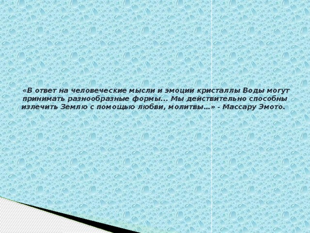   «В ответ на человеческие мысли и эмоции кристаллы Воды могут принимать разнообразные формы... Мы действительно способны излечить Землю с помощью любви, молитвы…» - Массару Эмото.   