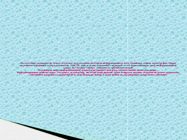 Мы постоянно ухудшаем не только экологию, но и засоряем негативом информационное поле. Криминал, войны, порнография, общее негативное поведение, потеря духовности. СМИ, ТВ, кино и радио дополняют «чернухой» и так переполненную чашу информационной среды. Вот бы знак «минус» поменять на противоположный!  Загрязнение энергоинформационной среды структурирует нам воду, соответственно меняя нам жизнь…  Информационные свойства воды - это канал, по которому, чистотой своих мыслей, своих помыслов человек способен не только поправлять собственное здоровье и корректировать свою будущую жизнь, а даже влиять на окружающую среду своего обитания.      