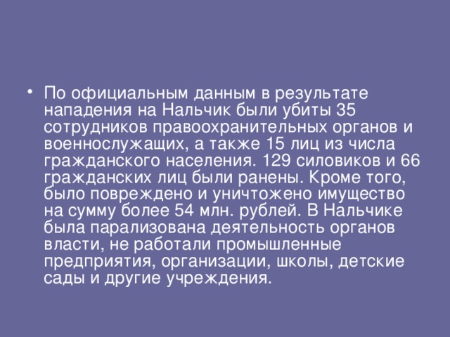 По официальным данным в результате нападения на Нальчик были убиты 35 сотрудников правоохранительных органов и военнослужащих, а также 15 лиц из числа гражданского населения. 129 силовиков и 66 гражданских лиц были ранены. Кроме того, было повреждено и уничтожено имущество на сумму более 54 млн. рублей. В Нальчике была парализована деятельность органов власти, не работали промышленные предприятия, организации, школы, детские сады и другие учреждения. 