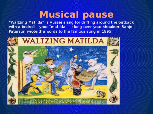 Musical pause “ Waltzing Matilda” is Aussie slang for drifting around the outback with a bedroll – your “matilda” – slung over your shoulder. Banjo Paterson wrote the words to the famous song in 1895.