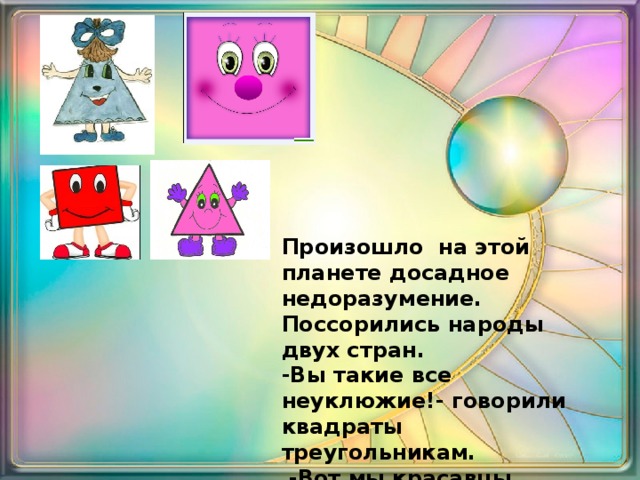 Произошло на этой планете досадное недоразумение. Поссорились народы двух стран. -Вы такие все неуклюжие!- говорили квадраты треугольникам.  -Вот мы красавцы квадраты у нас все стороны равны! Мы самые главные на этой планете !. 