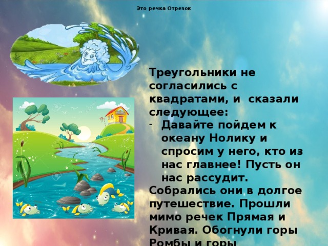 Это речка Отрезок Треугольники не согласились с квадратами, и сказали следующее: Давайте пойдем к океану Нолику и спросим у него, кто из нас главнее! Пусть он нас рассудит. Собрались они в долгое путешествие. Прошли мимо речек Прямая и Кривая. Обогнули горы Ромбы и горы Четырёхугольники . 