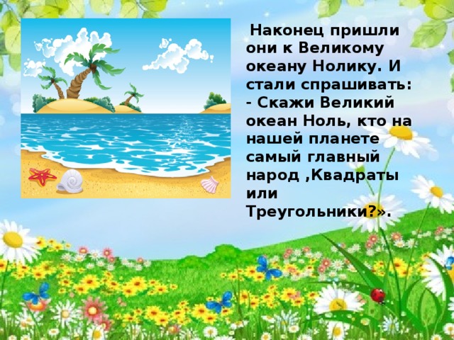 Наконец пришли они к Великому океану Нолику. И стали спрашивать: - Скажи Великий океан Ноль, кто на нашей планете самый главный народ ,Квадраты или Треугольники?». 