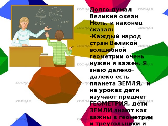 Долго думал Великий океан Ноль, и наконец сказал: -Каждый народ стран Великой волшебной геометрии очень нужен и важен. Я знаю далеко-далеко есть планета ЗЕМЛЯ, и на уроках дети изучают предмет ГЕОМЕТРИЯ, дети ЗЕМЛИ знают как важны в геометрии и треугольники и квадраты. Так что, все вы очень нужны стране Волшебной геометрии. 