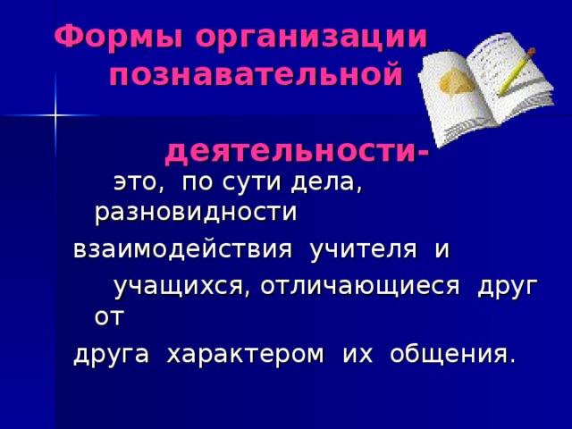 Формы организации  познавательной  деятельности-  это, по сути дела, разновидности взаимодействия учителя и  учащихся, отличающиеся друг от друга характером их общения.