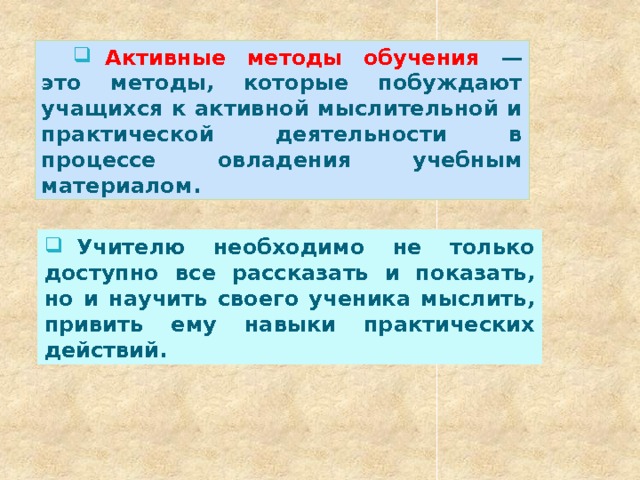  Активные методы обучения — это методы, которые побуждают учащихся к активной мыслительной и практической деятельности в процессе овладения учебным материалом.  Учителю необходимо не только доступно все рассказать и показать, но и научить своего ученика мыслить, привить ему навыки практических действий. 