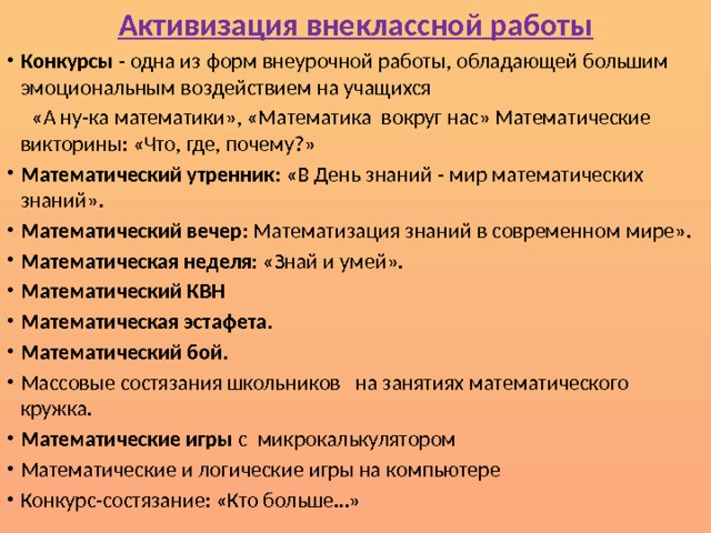 Активизация внеклассной работы Конкурсы - одна из форм внеурочной работы, обладающей большим эмоциональным воздействием на учащихся  «А ну-ка математики», «Математика вокруг нас» Математические викторины: «Что, где, почему?» Математический утренник : «В День знаний - мир математических знаний». Математический вечер : Математизация знаний в современном мире». Математическая неделя : «Знай и умей». Математический КВН Математическая эстафета . Математический бой . Массовые состязания школьников на занятиях математического кружка. Математические игры с микрокалькулятором Математические и логические игры на компьютере Конкурс-состязание: «Кто больше…» 