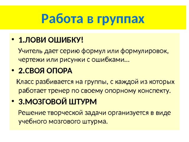 Работа в группах 1.ЛОВИ ОШИБКУ!  Учитель дает серию формул или формулировок, чертежи или рисунки с ошибками… 2.СВОЯ ОПОРА  Класс разбивается на группы, с каждой из которых работает тренер по своему опорному конспекту. 3.МОЗГОВОЙ ШТУРМ  Решение творческой задачи организуется в виде учебного мозгового штурма. 