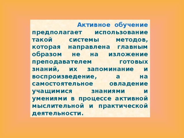   Активное обучение предполагает использование такой системы методов, которая направлена главным образом не на изложение преподавателем готовых знаний, их запоминание и воспроизведение, а на самостоятельное овладение учащимися знаниями и умениями в процессе активной мыслительной и практической деятельности. 