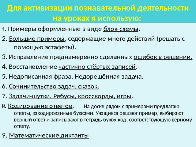 Для активизации познавательной деятельности на уроках я использую:  1. Примеры оформленные в виде блок-схемы . 2. Большие примеры , содержащие много действий (решать с помощью эстафеты). 3. Исправление преднамеренно сделанных ошибок в решении. 4. Восстановление частично стёртых записей . 5. Недописанная фраза. Недорешённая задача. 6. Сочинительство задач, сказок . 7. Задачи-шутки. Ребусы, кроссворды, игры . 8. Кодирование ответов . На доске рядом с примерами предлагаю ответы, закодированные буквами. Учащиеся решают пример, выбирают верный ответ и записывают в тетрадь букву-код, соответствующую верному ответу. 9. Математические диктанты 