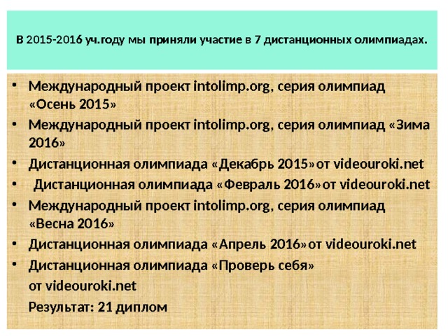  В 2015-2016 уч.году мы приняли участие в 7 дистанционных олимпиадах.   Международный проект intolimp.org, серия олимпиад «Осень 2015» Международный проект intolimp.org, серия олимпиад «Зима 2016» Дистанционная олимпиада «Декабрь 2015»от videouroki.net   Дистанционная олимпиада «Февраль 2016»от videouroki.net Международный проект intolimp.org, серия олимпиад «Весна 2016» Дистанционная олимпиада «Апрель 2016»от videouroki.net  Дистанционная олимпиада «Проверь себя»  от videouroki.net  Результат: 21 диплом 