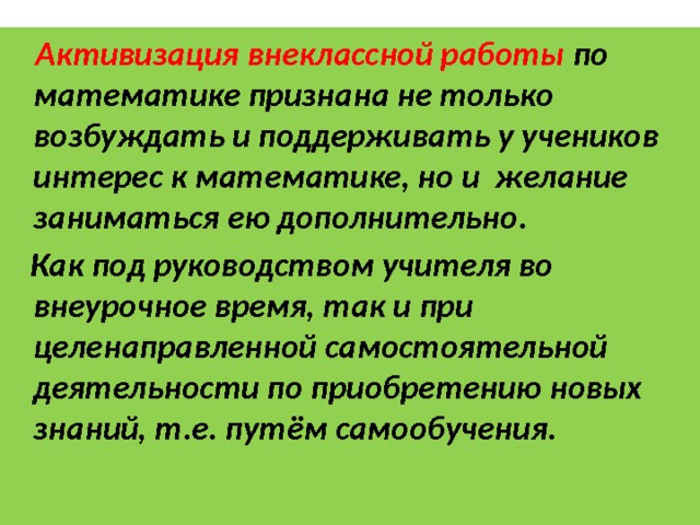  Активизация внеклассной работы по математике признана не только возбуждать и поддерживать у учеников интерес к математике, но и желание заниматься ею дополнительно.  Как под руководством учителя во внеурочное время, так и при целенаправленной самостоятельной деятельности по приобретению новых знаний, т.е. путём самообучения.   