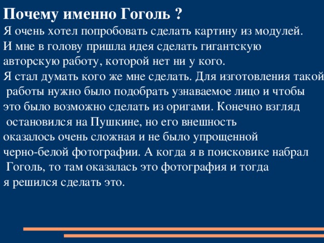 Почему именно Гоголь ? Я очень хотел попробовать сделать картину из модулей. И мне в голову пришла идея сделать гигантскую авторскую работу, которой нет ни у кого. Я стал думать кого же мне сделать. Для изготовления такой  работы нужно было подобрать узнаваемое лицо и чтобы это было возможно сделать из оригами. Конечно взгляд  остановился на Пушкине, но его внешность оказалось очень сложная и не было упрощенной черно-белой фотографии. А когда я в поисковике набрал  Гоголь, то там оказалась это фотография и тогда я решился сделать это. 