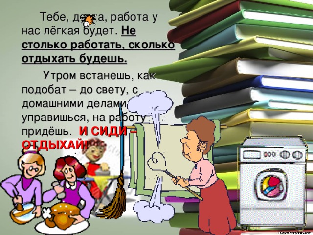  Тебе, девка, работа у нас лёгкая будет. Не столько работать, сколько отдыхать будешь.  Утром встанешь, как подобат – до свету, с домашними делами управишься, на работу придёшь. И СИДИ – ОТДЫХАЙ! 