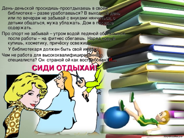 День-деньской просидишь-проотдыхаешь в своей библиотеке – разве уработаешься? В выходной день или по вечерам не забывай с внуками нянчиться, с детьми общаться, мужа ублажать. Дом в порядке содержать. Про спорт не забывай – утром водой ледяной обольёшься, после работы – на фитнес сбегаешь. Наряд новый купишь, косметику, причёску освежишь.  У библиотекаря должен быть свой имидж! Чем не работа для высококвалифицированного специалиста? Он страной ой как востребован! И… СИДИ ОТДЫХАЙ! 