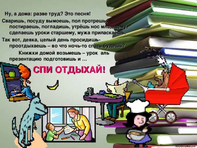  Ну, а дома: разве труд? Это песня! Сваришь, посуду вымоешь, пол протрешь, постираешь, погладишь, утрёшь нос младшему, сделаешь уроки старшему, мужа приласкаешь. Так вот, девка, целый день просидишь-проотдыхаешь – во что ночь-то спать будешь?  Книжки домой возьмешь – урок аль презентацию подготовишь и … СПИ ОТДЫХАЙ! 