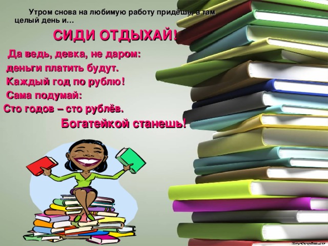  Утром снова на любимую работу придёшь, а там целый день и… СИДИ ОТДЫХАЙ!  Да ведь, девка, не даром:  деньги платить будут.  Каждый год по рублю!  Сама подумай: Сто годов – сто рублёв.  Богатейкой станешь!   