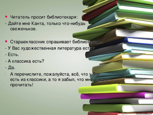 Читатель просит библиотекаря: - Дайте мне Канта, только что-нибудь свеженькое. Старшеклассник спрашивает библиотекаря: - У Вас художественная литература есть? - Есть. - А классика есть? - Да. А перечислите, пожалуйста, всё, что у Вас есть из классики, а то я забыл, что мне задали прочитать! 