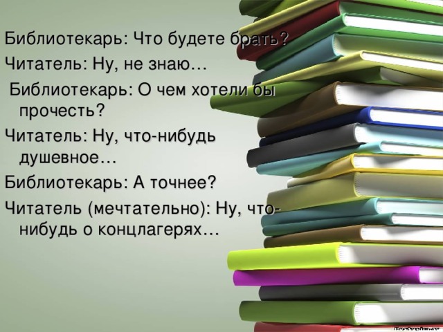 Библиотекарь: Что будете брать? Читатель: Ну, не знаю…  Библиотекарь: О чем хотели бы прочесть? Читатель: Ну, что-нибудь душевное… Библиотекарь: А точнее? Читатель (мечтательно): Ну, что-нибудь о концлагерях… 