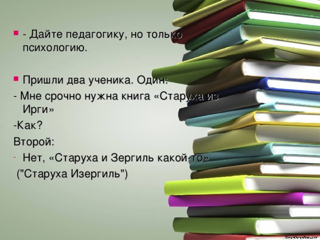 - Дайте педагогику, но только психологию. Пришли два ученика. Один: - Мне срочно нужна книга «Старуха из Ирги» -Как? Второй: Нет, «Старуха и Зергиль какой-то»  (