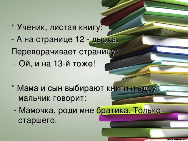 * Ученик, листая книгу: - А на странице 12 - дырка. Переворачивает страницу:  - Ой, и на 13-й тоже! * Мама и сын выбирают книги и вдруг мальчик говорит:  - Мамочка, роди мне братика. Только старшего. 