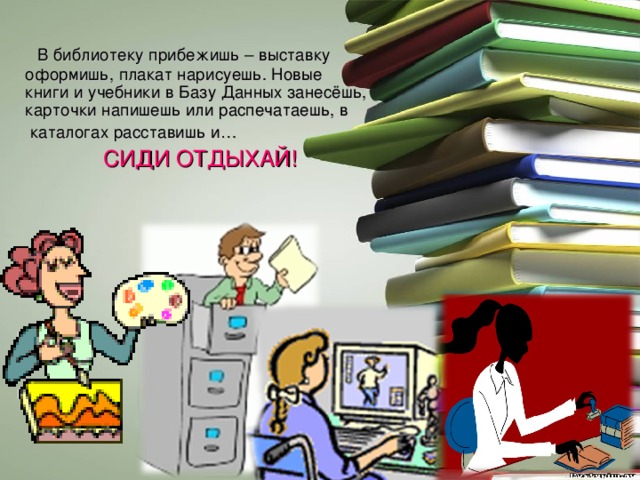  В библиотеку прибежишь – выставку оформишь, плакат нарисуешь. Новые книги и учебники в Базу Данных занесёшь, карточки напишешь или распечатаешь, в  каталогах расставишь и…  СИДИ ОТДЫХАЙ! 